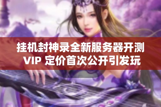 挂机封神录全新服务器开测 VIP 定价首次公开引发玩家热议
