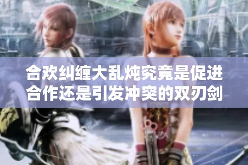 合欢纠缠大乱炖究竟是促进合作还是引发冲突的双刃剑