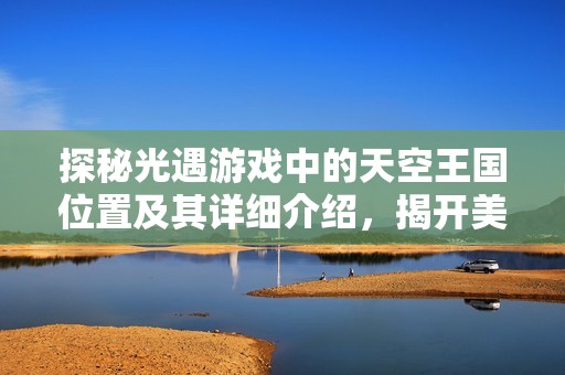 探秘光遇游戏中的天空王国位置及其详细介绍，揭开美屋游戏网的神秘面纱