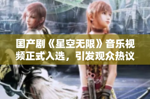 国产剧《星空无限》音乐视频正式入选，引发观众热议和期待