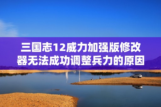 三国志12威力加强版修改器无法成功调整兵力的原因分析与解决方案探讨