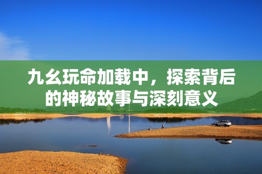 九幺玩命加载中，探索背后的神秘故事与深刻意义