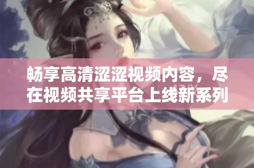 畅享高清涩涩视频内容，尽在视频共享平台上线新系列