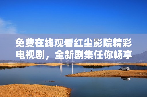 免费在线观看红尘影院精彩电视剧，全新剧集任你畅享