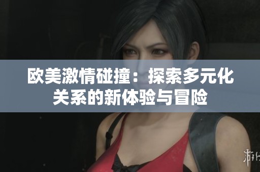 欧美激情碰撞：探索多元化关系的新体验与冒险