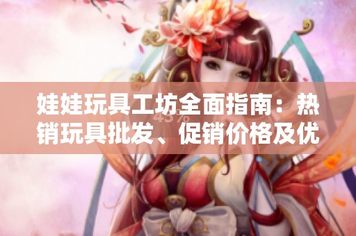 娃娃玩具工坊全面指南：热销玩具批发、促销价格及优质产地货源信息分享