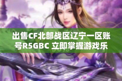 出售CF北部战区辽宁一区账号R5GBC 立即掌握游戏乐趣畅享精彩战斗体验