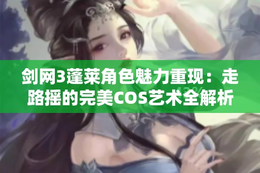 剑网3蓬莱角色魅力重现：走路摇的完美COS艺术全解析与玩家文化探讨