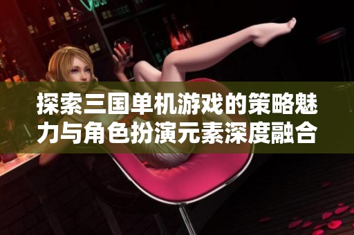 探索三国单机游戏的策略魅力与角色扮演元素深度融合的游戏世界