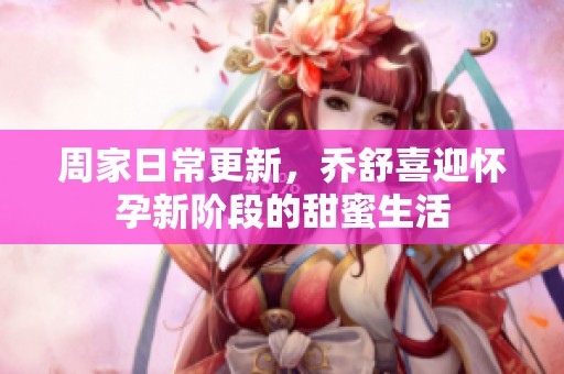 周家日常更新，乔舒喜迎怀孕新阶段的甜蜜生活