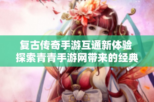 复古传奇手游互通新体验 探索青青手游网带来的经典乐趣与回忆
