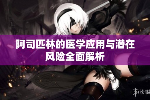 阿司匹林的医学应用与潜在风险全面解析