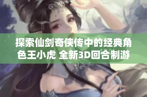 探索仙剑奇侠传中的经典角色王小虎 全新3D回合制游戏图鉴揭秘传奇英雄背后的故事