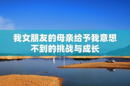 我女朋友的母亲给予我意想不到的挑战与成长