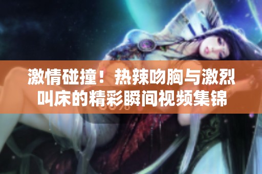 激情碰撞！热辣吻胸与激烈叫床的精彩瞬间视频集锦