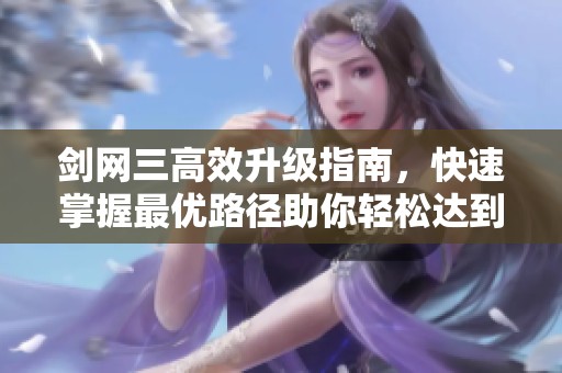 剑网三高效升级指南，快速掌握最优路径助你轻松达到巅峰等级