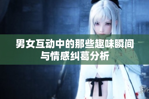 男女互动中的那些趣味瞬间与情感纠葛分析