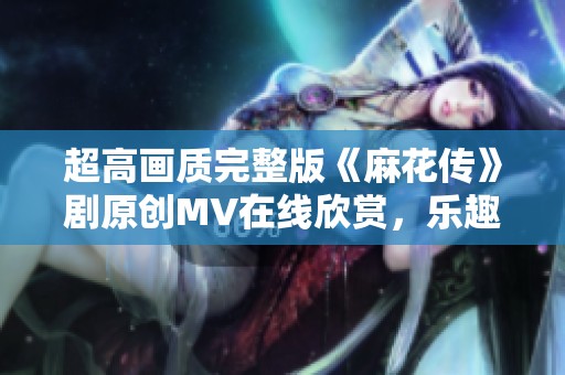 超高画质完整版《麻花传》剧原创MV在线欣赏，乐趣无限！