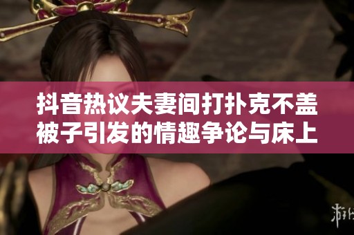 抖音热议夫妻间打扑克不盖被子引发的情趣争论与床上摇晃的趣事