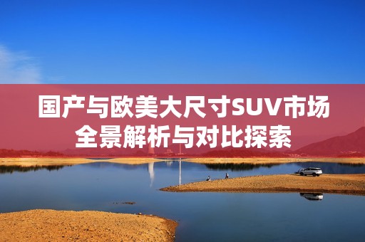 国产与欧美大尺寸SUV市场全景解析与对比探索