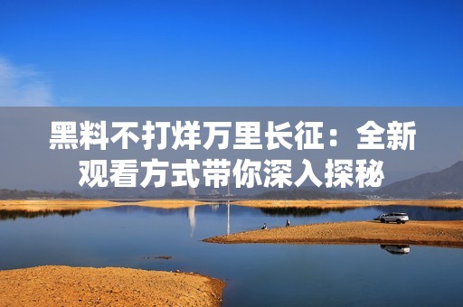 黑料不打烊万里长征：全新观看方式带你深入探秘