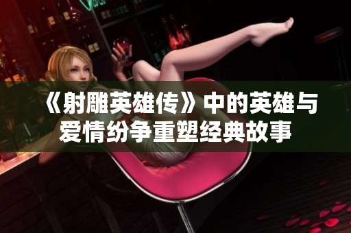 《射雕英雄传》中的英雄与爱情纷争重塑经典故事