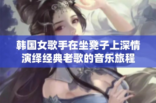 韩国女歌手在坐凳子上深情演绎经典老歌的音乐旅程