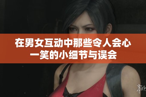 在男女互动中那些令人会心一笑的小细节与误会
