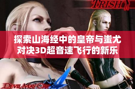 探索山海经中的皇帝与蚩尤对决3D超音速飞行的新乐趣手游体验