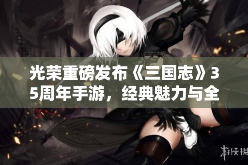 光荣重磅发布《三国志》35周年手游，经典魅力与全新玩法完美融合，带给玩家全新体验