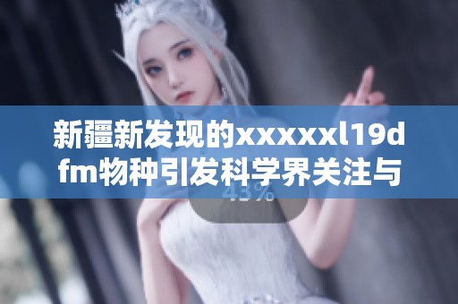 新疆新发现的xxxxxl19dfm物种引发科学界关注与研究