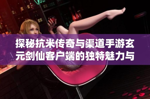 探秘抗米传奇与渠道手游玄元剑仙客户端的独特魅力与游戏体验分析
