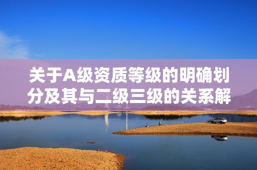 关于A级资质等级的明确划分及其与二级三级的关系解析