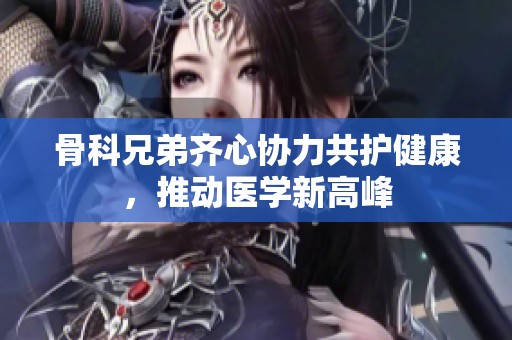 骨科兄弟齐心协力共护健康，推动医学新高峰