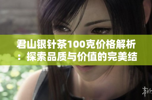 君山银针茶100克价格解析：探索品质与价值的完美结合，品味每一滴的深刻韵味