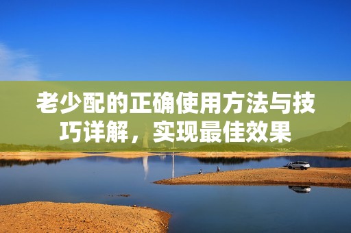 老少配的正确使用方法与技巧详解，实现最佳效果