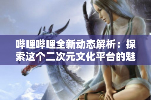 哔哩哔哩全新动态解析：探索这个二次元文化平台的魅力与未来