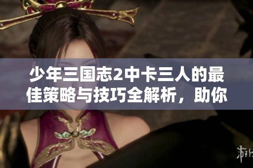 少年三国志2中卡三人的最佳策略与技巧全解析，助你轻松取胜游戏挑战