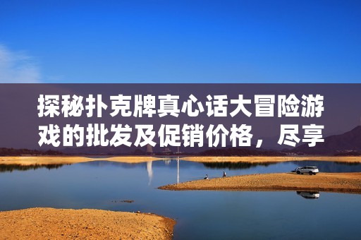 探秘扑克牌真心话大冒险游戏的批发及促销价格，尽享欢乐时刻