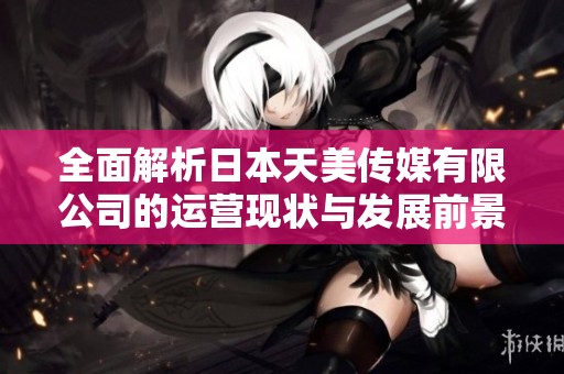 全面解析日本天美传媒有限公司的运营现状与发展前景