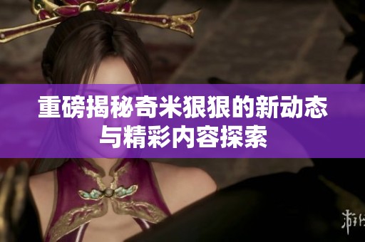重磅揭秘奇米狠狠的新动态与精彩内容探索