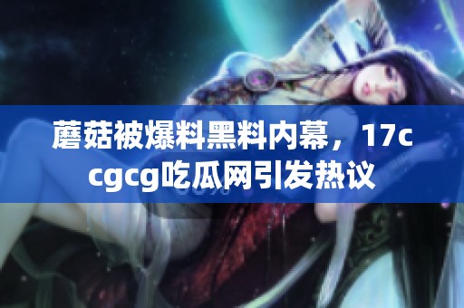 蘑菇被爆料黑料内幕，17ccgcg吃瓜网引发热议