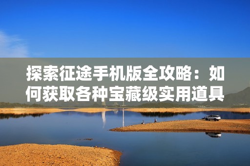 探索征途手机版全攻略：如何获取各种宝藏级实用道具秘籍与技巧分析