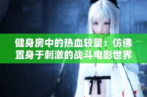 健身房中的热血较量：仿佛置身于刺激的战斗电影世界