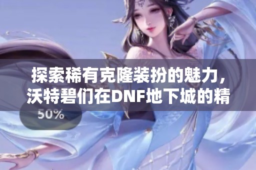 探索稀有克隆装扮的魅力，沃特碧们在DNF地下城的精彩冒险之旅