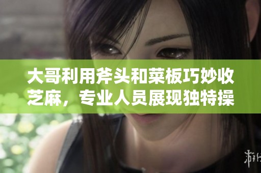 大哥利用斧头和菜板巧妙收芝麻，专业人员展现独特操作技巧引发关注