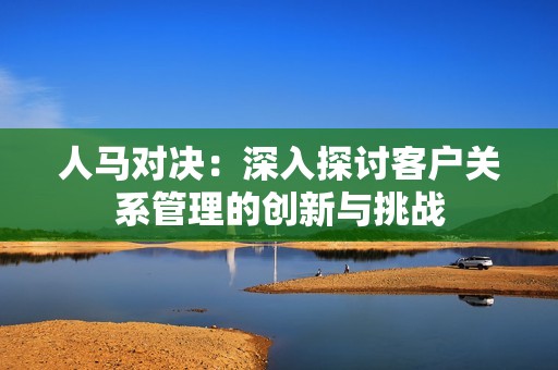 人马对决：深入探讨客户关系管理的创新与挑战