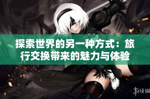 探索世界的另一种方式：旅行交换带来的魅力与体验
