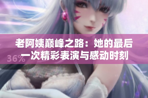 老阿姨巅峰之路：她的最后一次精彩表演与感动时刻