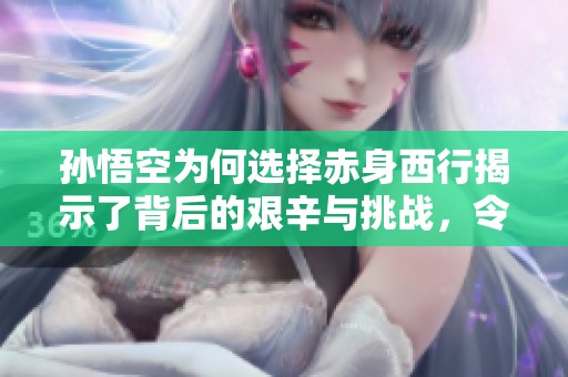 孙悟空为何选择赤身西行揭示了背后的艰辛与挑战，令人深思的故事背后真相